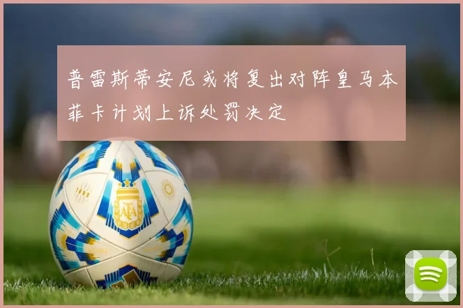 普雷斯蒂安尼或将复出对阵皇马本菲卡计划上诉处罚决定
