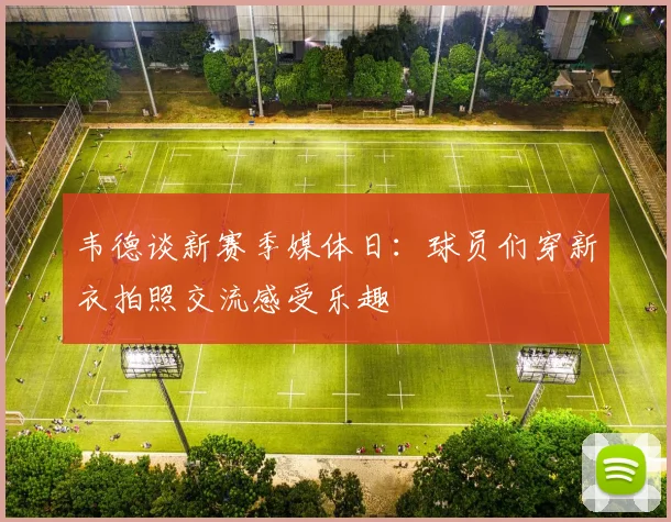 韦德谈新赛季媒体日：球员们穿新衣拍照交流感受乐趣