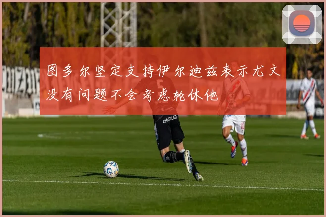 图多尔坚定支持伊尔迪兹表示尤文没有问题不会考虑轮休他