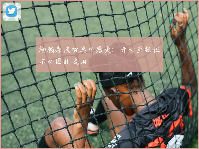 杨瀚森谈被选中感受：开心至极但不会因此流泪