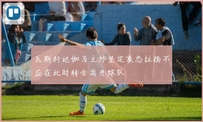 瓦斯科达伽马主帅坚定表态拉扬不应在此时转会离开球队