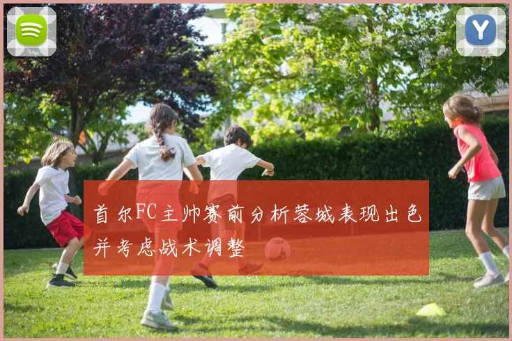 首尔FC主帅赛前分析蓉城表现出色并考虑战术调整