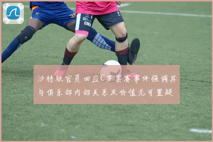 沙特联官员回应C罗罢赛事件强调其与俱乐部内部关系及价值无可置疑