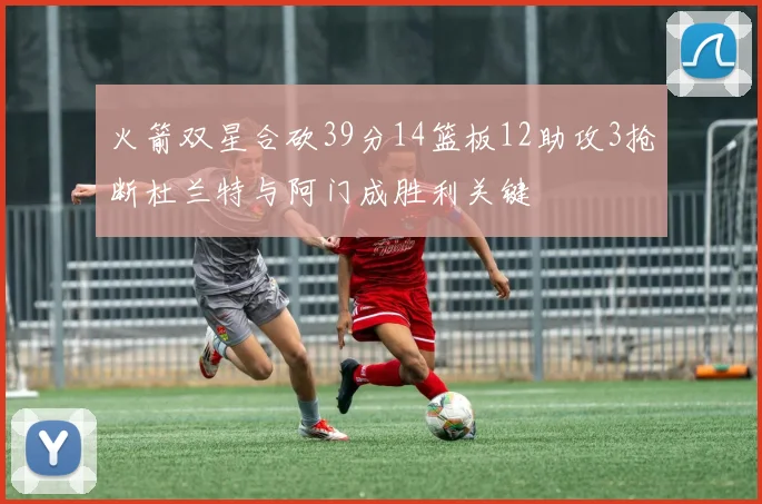 火箭双星合砍39分14篮板12助攻3抢断杜兰特与阿门成胜利关键