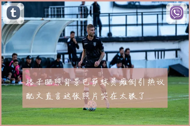 格子晒照背景巴萨球员瘫倒引热议配文直言这张照片实在太狠了
