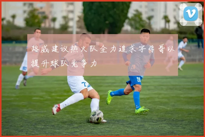 路威建议热火队全力追求字母哥以提升球队竞争力