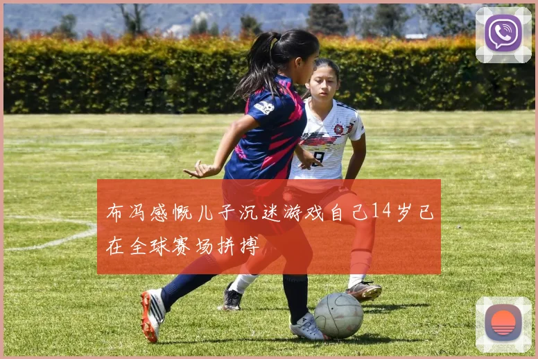 布冯感慨儿子沉迷游戏自己14岁已在全球赛场拼搏