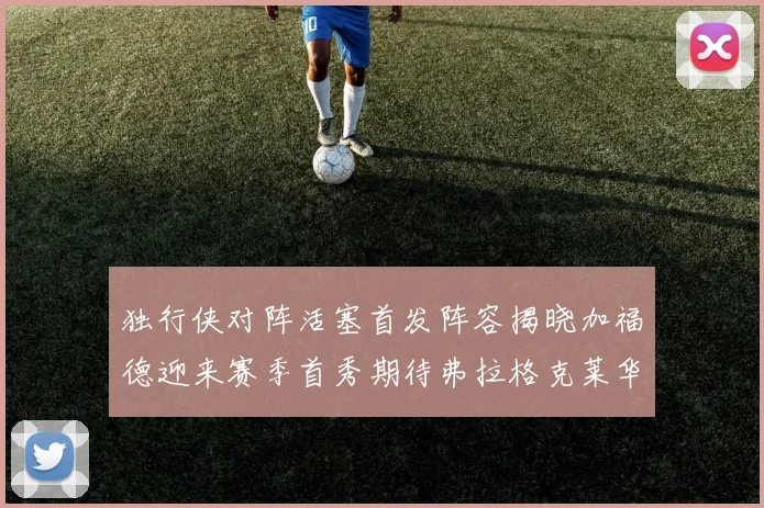 独行侠对阵活塞首发阵容揭晓加福德迎来赛季首秀期待弗拉格克莱华盛顿克里斯蒂表现