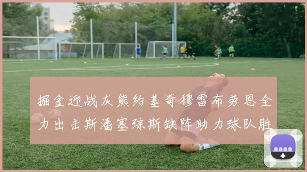 掘金迎战灰熊约基奇穆雷布劳恩全力出击斯潘塞琼斯缺阵助力球队胜算