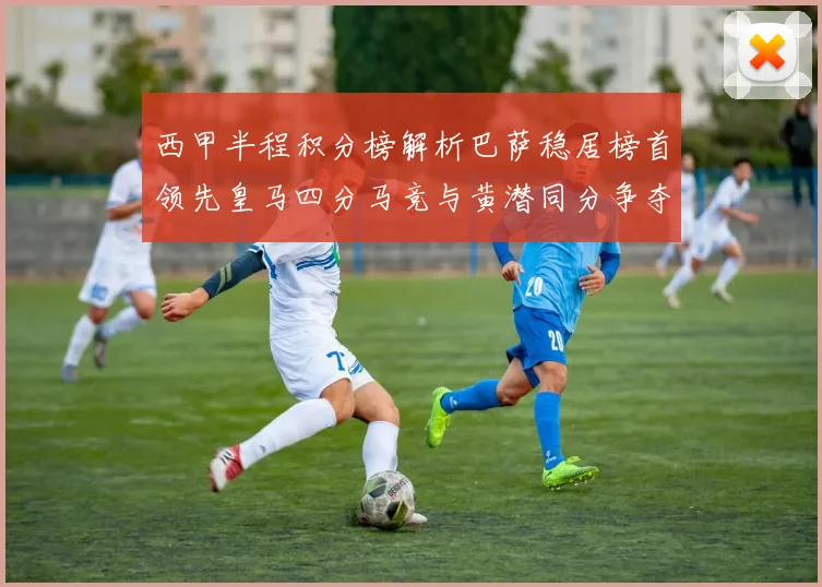 西甲半程积分榜解析巴萨稳居榜首领先皇马四分马竞与黄潜同分争夺激烈