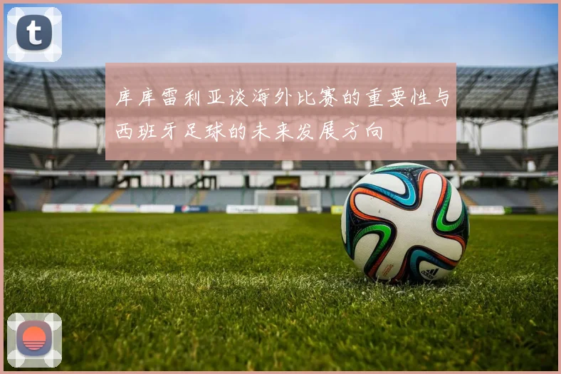 库库雷利亚谈海外比赛的重要性与西班牙足球的未来发展方向