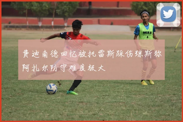 费迪南德回忆被托雷斯踩伤琼斯称阿扎尔防守难度极大