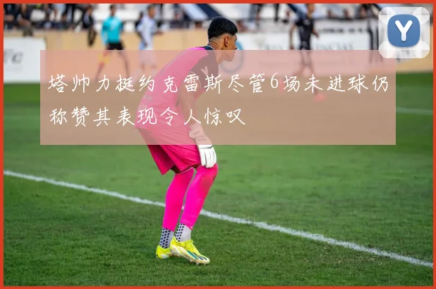 塔帅力挺约克雷斯尽管6场未进球仍称赞其表现令人惊叹