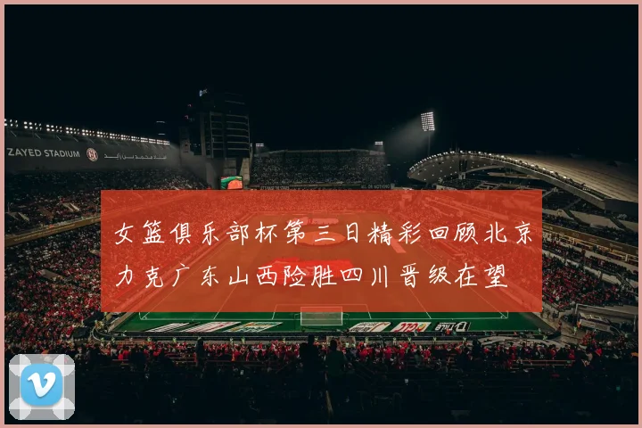 女篮俱乐部杯第三日精彩回顾北京力克广东山西险胜四川晋级在望