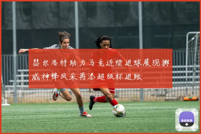 瑟尔洛特助力马竞连续进球展现挪威神锋风采再添超级杯进账