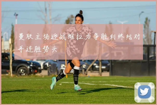 曼联主场迎战维拉力争胜利终结对手连胜势头