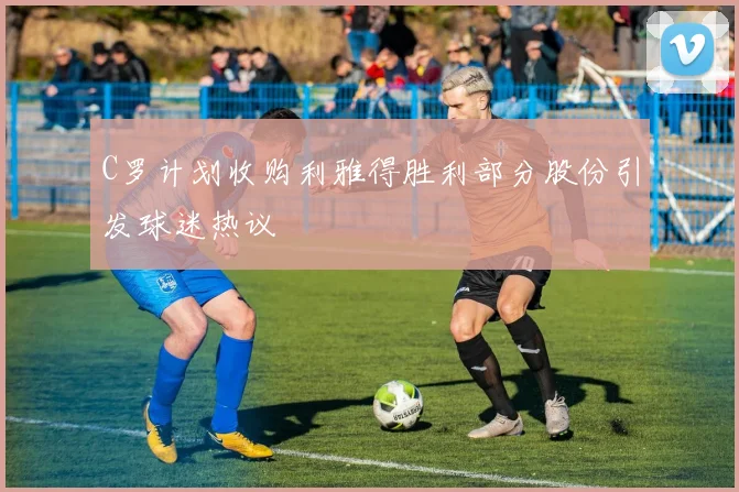 C罗计划收购利雅得胜利部分股份引发球迷热议