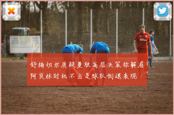 舒梅切尔质疑曼联高层决策称解雇阿莫林时机不当是球队倒退表现