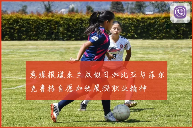 意媒报道米兰放假日加比亚与菲尔克鲁格自愿加练展现职业精神