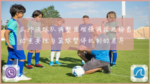 瓜帅谈球队调整困难强调接近榜首的重要性与篮球暂停机制的差异