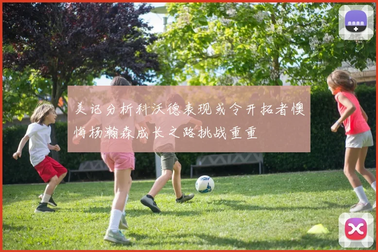 美记分析科沃德表现或令开拓者懊悔杨瀚森成长之路挑战重重